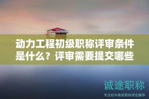 動力工程初級職稱評審條件是什么？評審需要提交哪些材料？