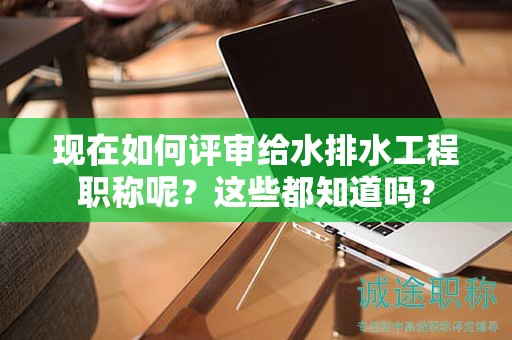 現(xiàn)在如何評審給水排水工程職稱呢？這些都知道嗎？
