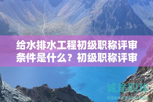 給水排水工程初級職稱評審條件是什么？初級職稱評審要求來了
