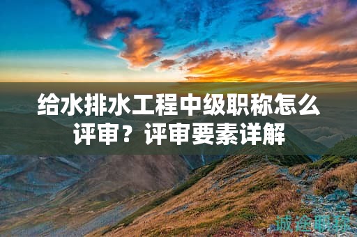 給水排水工程中級職稱怎么評審？評審要素詳解