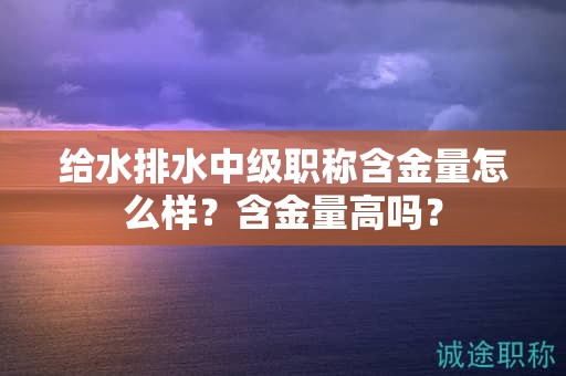 給水排水中級職稱含金量怎么樣？含金量高嗎？
