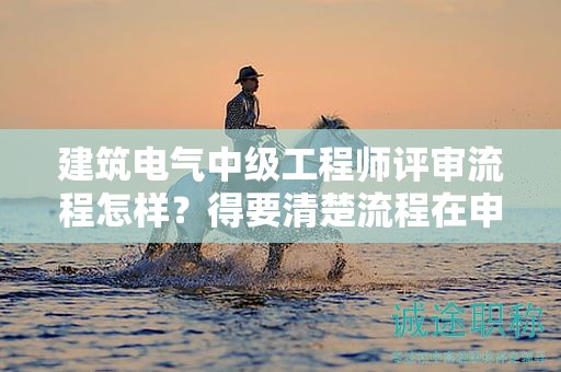 建筑電氣中級工程師評審流程怎樣？得要清楚流程在申報