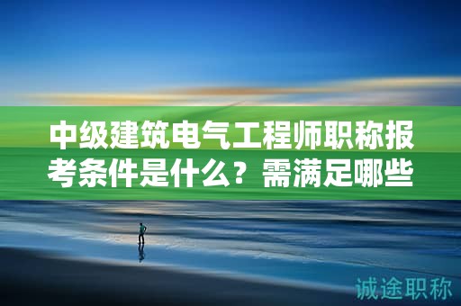 中級(jí)建筑電氣工程師職稱報(bào)考條件是什么？需滿足哪些條件？