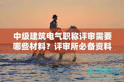 中級建筑電氣職稱評審需要哪些材料？評審所必備資料