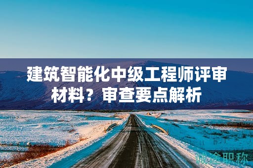 建筑智能化中級工程師評審材料是什么？審查要點解析