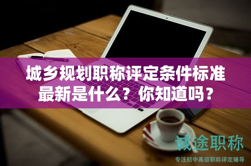 城鄉(xiāng)規(guī)劃職稱評(píng)定條件標(biāo)準(zhǔn)最新是什么？你知道嗎？