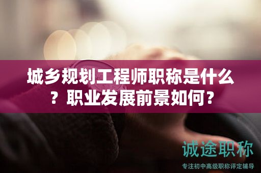 城鄉(xiāng)規(guī)劃工程師職稱是什么？職業(yè)發(fā)展前景如何？