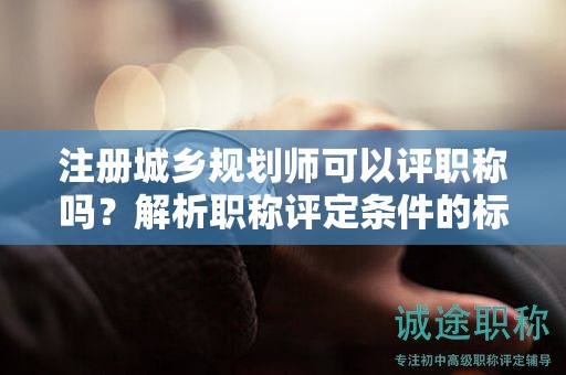 注冊(cè)城鄉(xiāng)規(guī)劃師可以評(píng)職稱嗎？解析職稱評(píng)定條件的標(biāo)準(zhǔn)要求！
