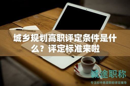 城鄉(xiāng)規(guī)劃高職評定條件是什么？評定標(biāo)準(zhǔn)來啦