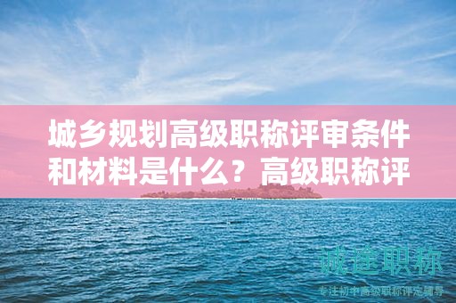 城鄉(xiāng)規(guī)劃高級(jí)職稱評(píng)審條件和材料是什么？高級(jí)職稱評(píng)審材料要求！