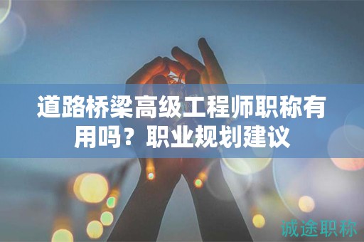 道路橋梁高級工程師職稱有用嗎？職業(yè)規(guī)劃建議