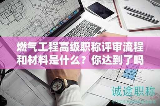 燃?xì)夤こ谈呒?jí)職稱評(píng)審流程和材料是什么？你達(dá)到了嗎？