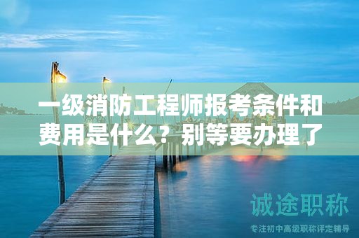 一級(jí)消防工程師報(bào)考條件和費(fèi)用是什么？別等要辦理了才著急