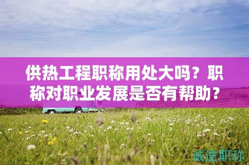 供熱工程職稱用處大嗎？職稱對職業(yè)發(fā)展是否有幫助？
