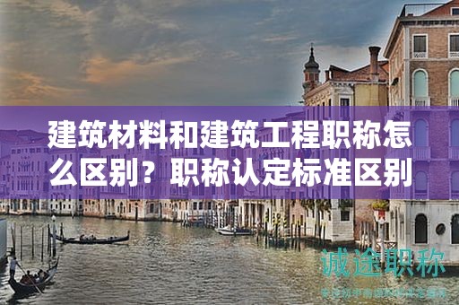 建筑材料和建筑工程職稱怎么區(qū)別？職稱認(rèn)定標(biāo)準(zhǔn)區(qū)別大嗎？