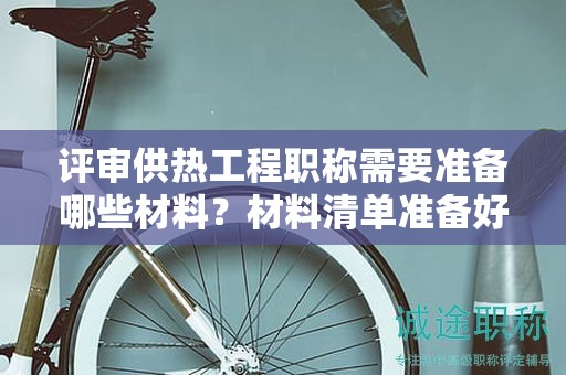 評審供熱工程職稱需要準(zhǔn)備哪些材料？材料清單準(zhǔn)備好了