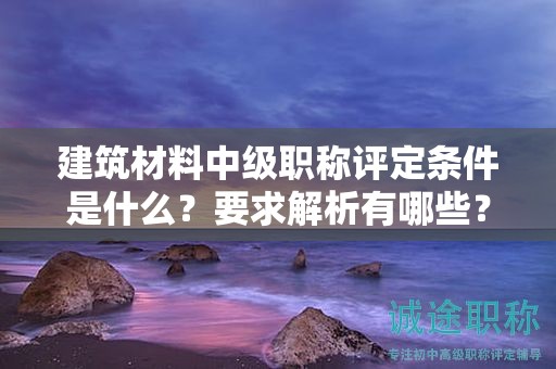 建筑材料中級職稱評定條件是什么？要求解析有哪些？