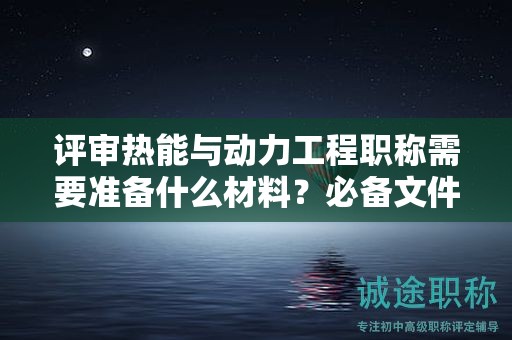 評審熱能與動力工程職稱需要準備什么材料？必備文件清單