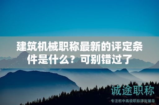 建筑機械職稱最新的評定條件是什么？可別錯過了