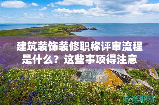 建筑裝飾裝修職稱評(píng)審流程是什么？這些事項(xiàng)得注意