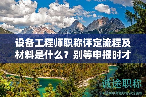 設(shè)備工程師職稱評定流程及材料是什么？別等申報(bào)時才了解