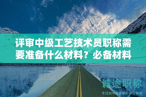 評審中級工藝技術員職稱需要準備什么材料？必備材料簡介