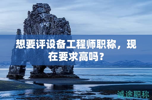 想要評(píng)設(shè)備工程師職稱，現(xiàn)在要求高嗎？