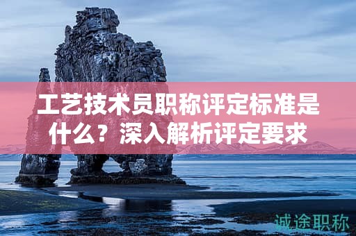 工藝技術(shù)員職稱評定標(biāo)準(zhǔn)是什么？深入解析評定要求