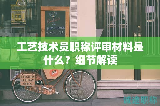 工藝技術(shù)員職稱評審材料是什么？細節(jié)解讀