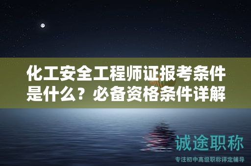 化工安全工程師證報考條件是什么？必備資格條件詳解