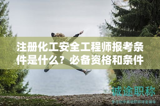 注冊(cè)化工安全工程師報(bào)考條件是什么？必備資格和條件來(lái)了