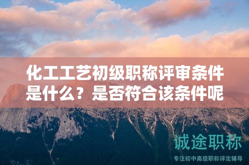 化工工藝初級職稱評審條件是什么？是否符合該條件呢？