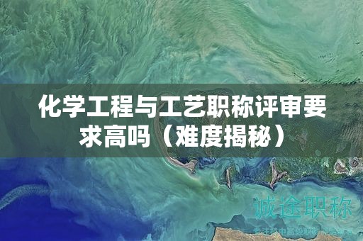 化學(xué)工程與工藝職稱評審要求高嗎（難度揭秘）