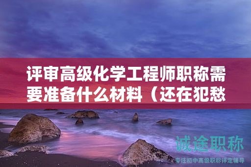 評審高級化學(xué)工程師職稱需要準(zhǔn)備什么材料（還在犯愁么）