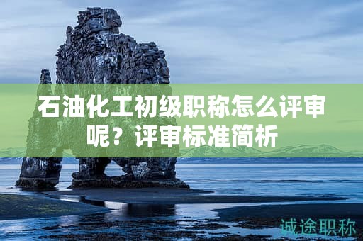 石油化工初級職稱怎么評審呢？評審標(biāo)準(zhǔn)簡析