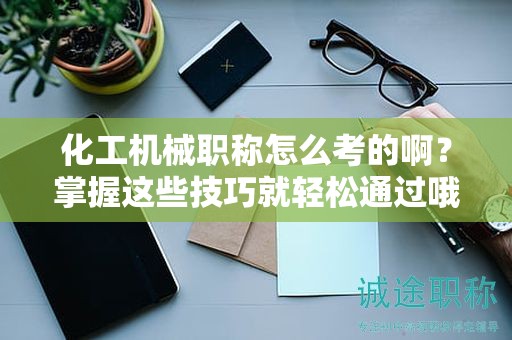 化工機(jī)械職稱怎么考的?。空莆者@些技巧就輕松通過哦