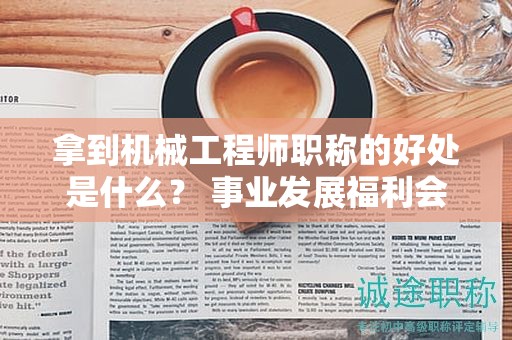 拿到機(jī)械工程師職稱的好處是什么？ 事業(yè)發(fā)展福利會增多哦