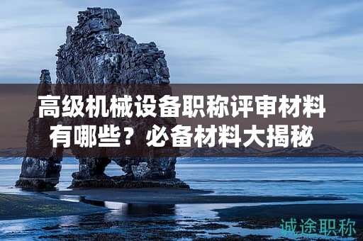 高級機(jī)械設(shè)備職稱評審材料有哪些？必備材料大揭秘