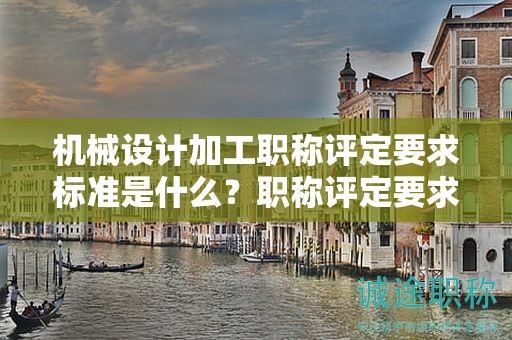 機(jī)械設(shè)計加工職稱評定要求標(biāo)準(zhǔn)是什么？職稱評定要求剖析