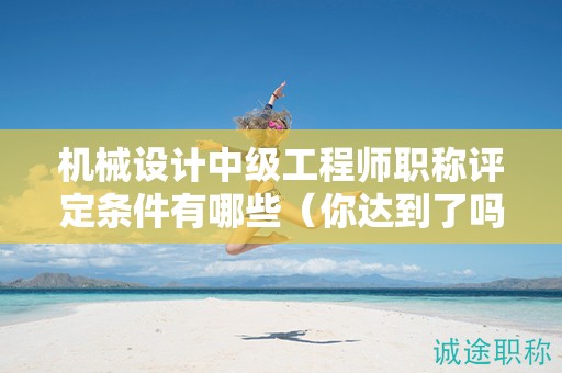 機(jī)械設(shè)計(jì)中級(jí)工程師職稱評(píng)定條件有哪些（你達(dá)到了嗎）