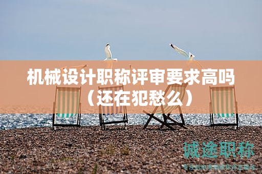 機械設(shè)計職稱評審要求高嗎（還在犯愁么）