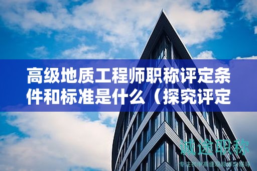 高級(jí)地質(zhì)工程師職稱評(píng)定條件和標(biāo)準(zhǔn)是什么（探究評(píng)定的細(xì)節(jié)）