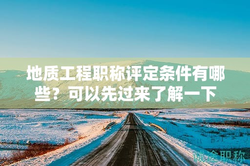 地質(zhì)工程職稱評定條件有哪些？可以先過來了解一下