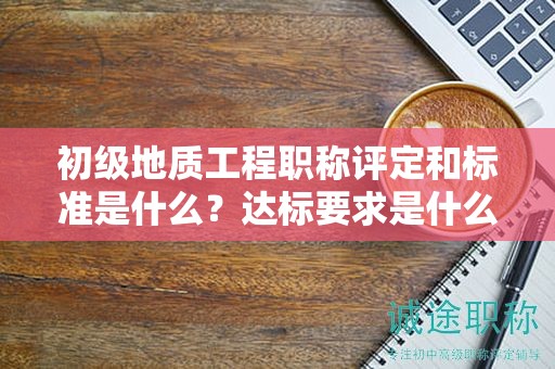 初級地質(zhì)工程職稱評定和標(biāo)準(zhǔn)是什么？達(dá)標(biāo)要求是什么？