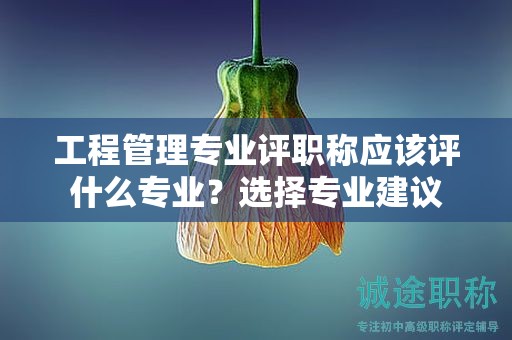 工程管理專業(yè)評職稱應(yīng)該評什么專業(yè)？選擇專業(yè)建議