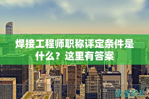 焊接工程師職稱評定條件是什么？這里有答案