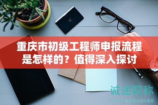 重慶市初級(jí)工程師申報(bào)流程是怎樣的？值得深入探討