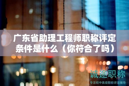 廣東省助理工程師職稱評(píng)定條件是什么（你符合了嗎）