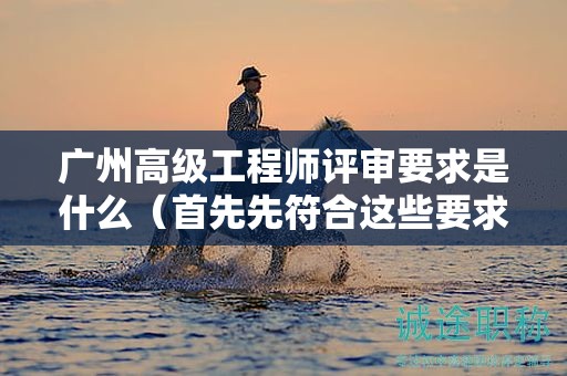 廣州高級工程師評審要求是什么（首先先符合這些要求）