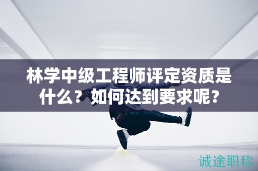 林學(xué)中級工程師評定資質(zhì)是什么？如何達到要求呢？